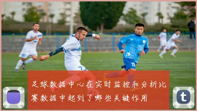 足球数据中心在实时监控和分析比赛数据中起到了哪些关键作用