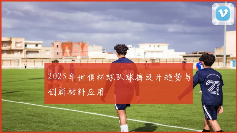 2025年世俱杯球队球裤设计趋势与创新材料应用