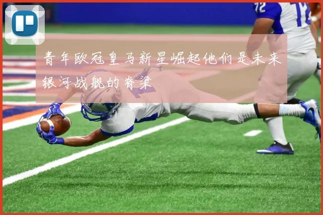青年欧冠皇马新星崛起他们是未来银河战舰的脊梁